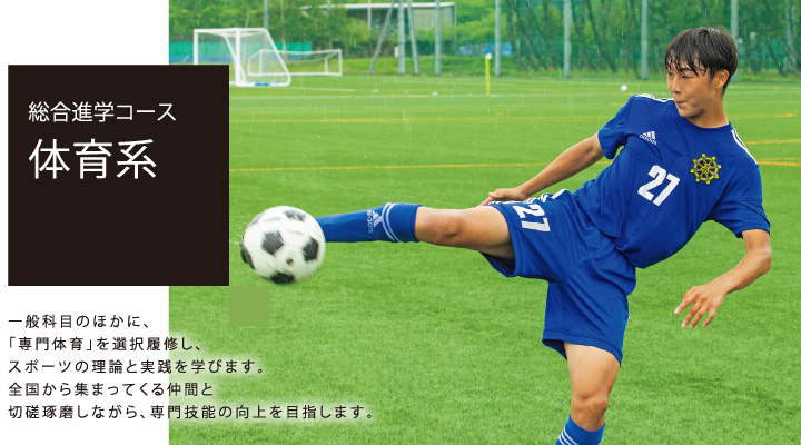 総合進学コース 体育系 一般科目のほかに、「専門体育」を選択履修し、スポーツの理論と実践を学びます。全国から集まってくる仲間と切磋琢磨しながら、専門技能の向上を目指します。
